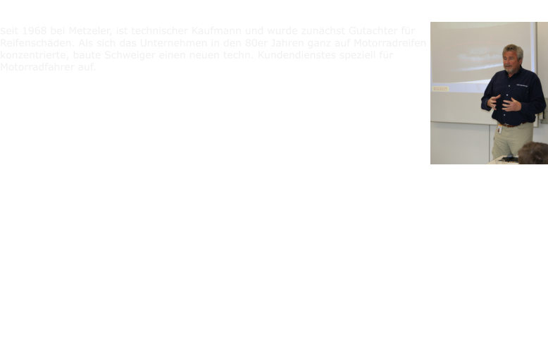 Sigi Schweiger seit 1968 bei Metzeler, ist technischer Kaufmann und wurde zunchst Gutachter fr Reifenschden. Als sich das Unternehmen in den 80er Jahren ganz auf Motorradreifen konzentrierte, baute Schweiger einen neuen techn. Kundendienstes speziell fr Motorradfahrer auf. Aus jahrzehntelangem Metzeler Kundenservice kennt er die Anforderungen und alle Fragen von Motorradfahrern - und war deshalb auch verantwortlich fr die richtigen Antworten im Reifenhandbuch, das unter Fachleuten gerne als die Bibel der Motorradreifen gehandelt wurde. Seine Mitwirkung im Deutschen Dachverband der Reifen Industrie sowie in Europischen Normenausschssen machte ihn zum absoluten Insider. Mit diesem geballten Wissen entwickelte Segismundo Schweiger (so stehts im Pass) Schulungsunterlagen fr die Hndlerschaft. Seit Mitte der 90er Jahre bringt er sein breites Wissen ein in den praktischen Teil H. Dhnes Metzeler Seminare, der den Umgang mit Reifen betrifft und beantwortet jede Frage zu Dimensionen oder der rechtlichen Situation bei Reparaturen oder Umbereifungen usw. Natrlich brachte auch Sigi Schweiger eine Menge eigener Motorraderfahrung in die Seminare ein, als Tourenfahrer und Langstreckentester. Er hat Europa mit den unterschiedlichsten Motorrdern bereist.